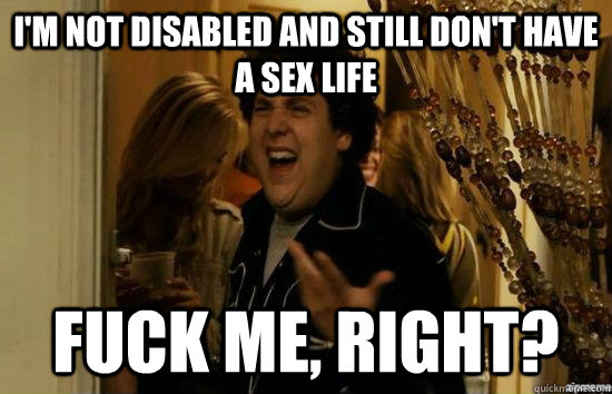 I'm not disabled and still don't have a sex life fuck me, right?  fuckmeright