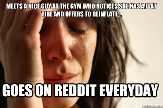 Meets a nice guy at the gym who notices she has a flat tire and offers to reinflate... goes on reddit everyday  First World Problems