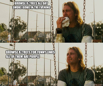 Browse r/trees all day
 smoke bowl in the evening Browse r/trees for funny links
All of them are purple  First World Stoner Problems