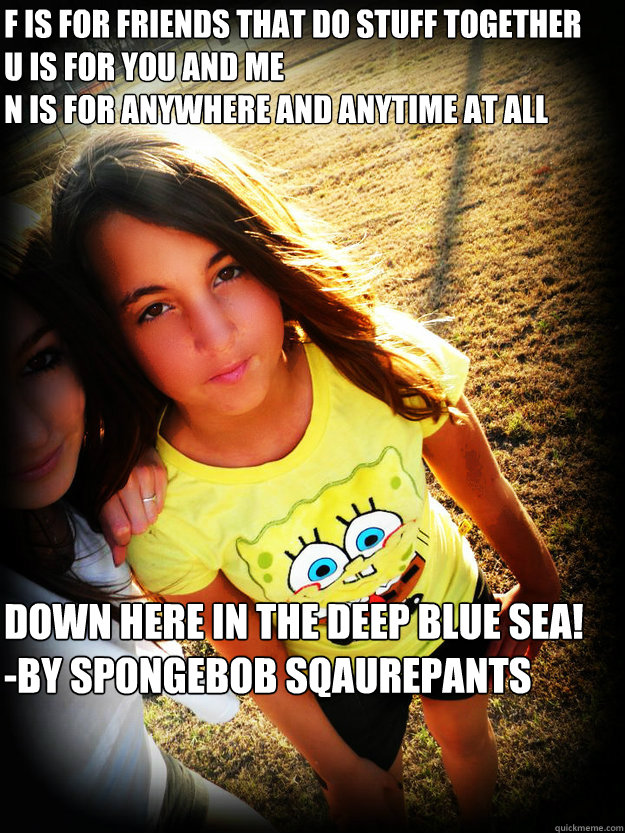 F is for friends that do stuff together 
U is for you and me 
N is for anywhere and anytime at all down here in the deep blue sea!
-by spongebob sqaurepants - F is for friends that do stuff together 
U is for you and me 
N is for anywhere and anytime at all down here in the deep blue sea!
-by spongebob sqaurepants  Misc