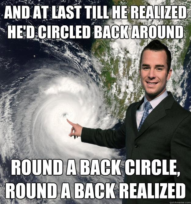 And at last till he realized he'd circled back around
 Round a back circle, round a back realized  Obnoxiously Misleading Weatherman