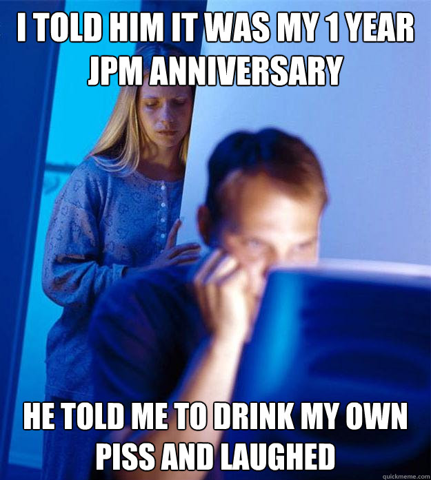 i told him it was my 1 year JPM anniversary he told me to drink my own piss and laughed  Redditors Wife