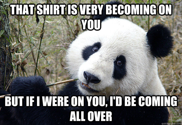 that shirt is very becoming on you but if i were on you, i'd be coming all over - that shirt is very becoming on you but if i were on you, i'd be coming all over  Pick-up line Panda