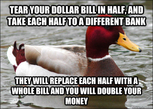 TEAR YOUR DOLLAR BILL IN HALF, AND TAKE EACH HALF TO A DIFFERENT BANK THEY WILL REPLACE EACH HALF WITH A WHOLE BILL AND YOU WILL DOUBLE YOUR MONEY  Malicious Advice Mallard