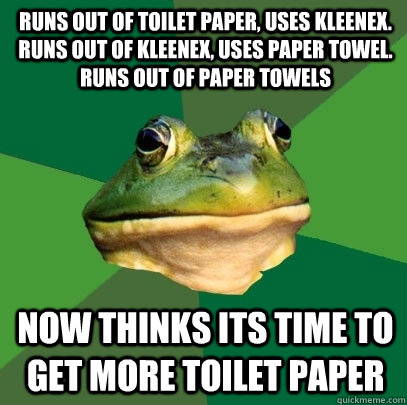 Runs out of toilet paper, uses Kleenex. Runs out of Kleenex, uses paper towel. runs out of paper towels  now thinks its time to get more toilet paper  Foul Bachelor Frog
