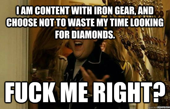 I am content with iron gear, and choose not to waste my time looking for diamonds. Fuck me right?  Jonah Hill - Fuck me right