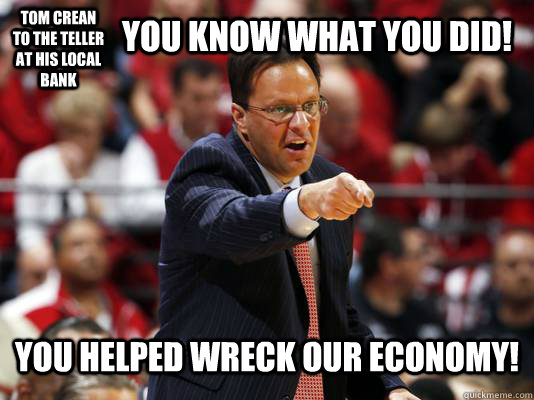 Tom Crean to the teller at his local bank you know what you did! you helped wreck our economy!  