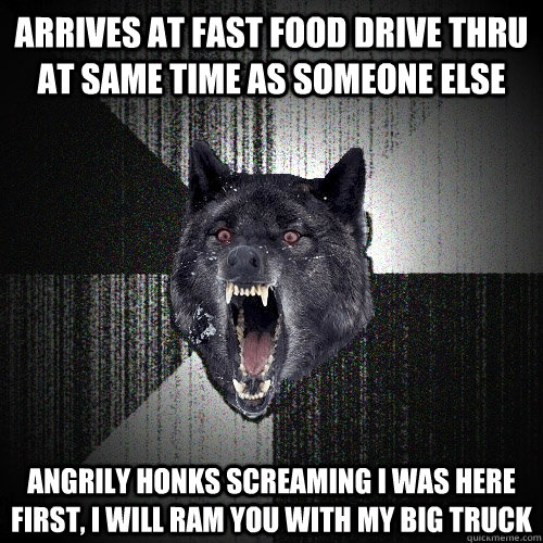 Arrives at fast food drive thru at same time as someone else Angrily Honks Screaming I WAS HERE FIRST, I WILL RAM YOU WITH MY BIG TRUCK  Insanity Wolf