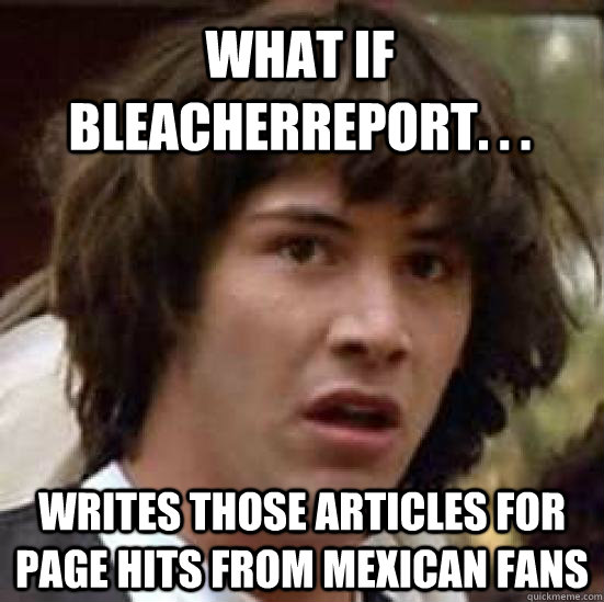 what if bleacherreport. . . writes those articles for page hits from mexican fans - what if bleacherreport. . . writes those articles for page hits from mexican fans  conspiracy keanu