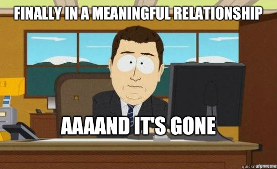 finally in a meaningful relationship  AAAAND IT'S GONE 
  aaaand its gone