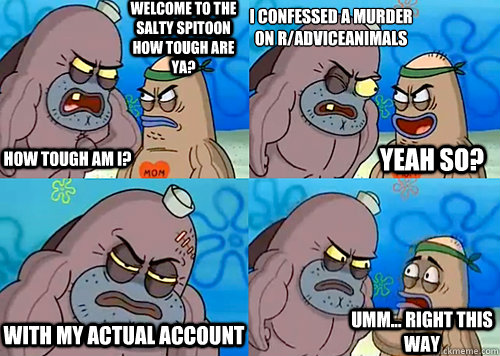 Welcome to the Salty Spitoon how tough are ya? HOW TOUGH AM I? i confessed a murder on r/adviceanimals with my actual account Umm... Right this way Yeah so?  Salty Spitoon How Tough Are Ya