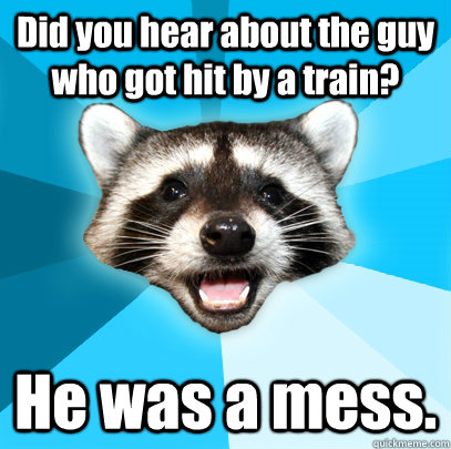 Did you hear about the guy who got hit by a train? He was a mess.  Lame Pun Coon