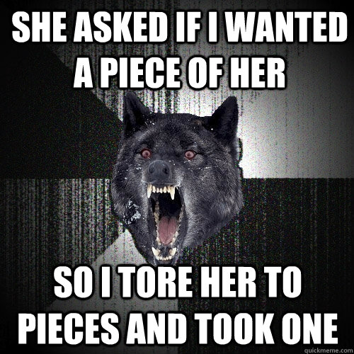She asked if i wanted a piece of her  So i tore her to pieces and took one  Insanity Wolf