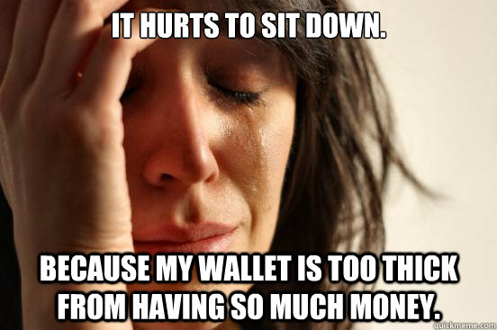 It hurts to sit down. because my wallet is too thick from having so much money.  First World Problems