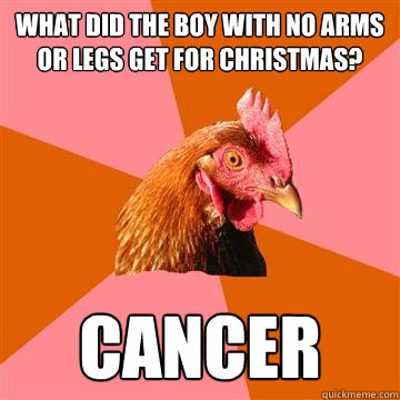 What did the boy with no arms or legs get for christmas? Cancer - What did the boy with no arms or legs get for christmas? Cancer  Anti-Joke Chicken