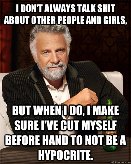 I don't always talk shit about other people and girls, but when I do, I make sure I've cut myself before hand to not be a hypocrite.  The Most Interesting Man In The World