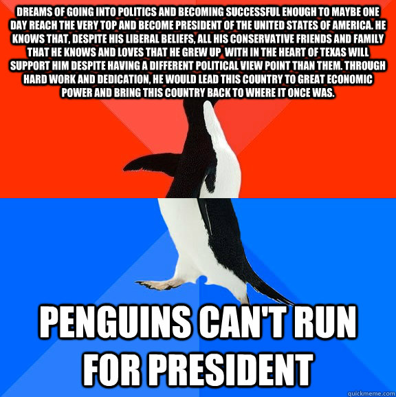 Dreams of going into politics and becoming successful enough to maybe one day reach the very top and become president of the United States of America. He knows that, despite his liberal beliefs, all his conservative friends and family that he knows and lo  Socially Awesome Awkward Penguin
