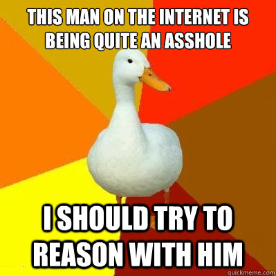 This man on the internet is
being quite an asshole I should try to reason with him  Tech Impaired Duck