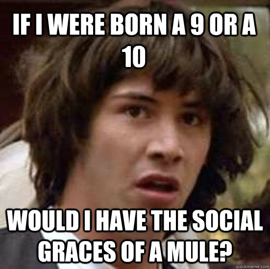 If I were born a 9 or a 10 would I have the social graces of a mule?  conspiracy keanu