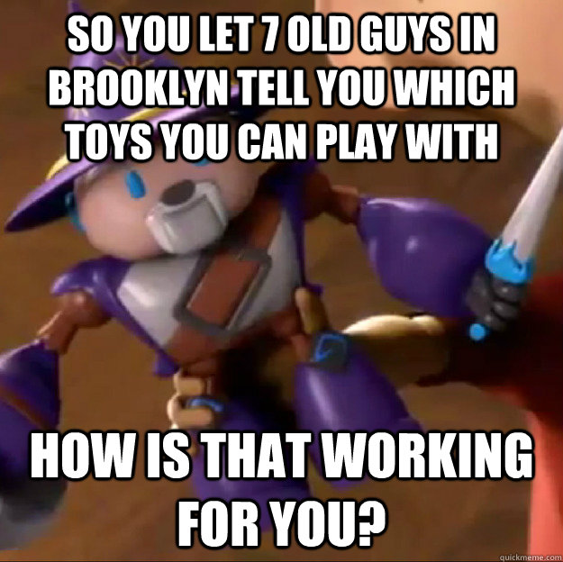 So you let 7 old guys in brooklyn tell you which toys you can play with How is that working for you?  Sparlock
