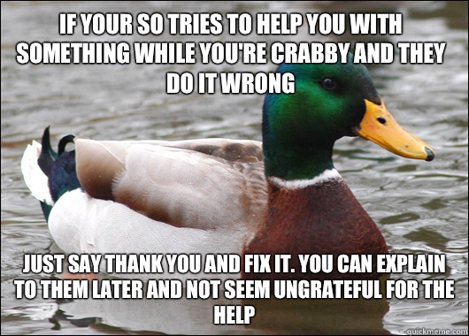 If your SO tries to help you with something while you're crabby and they do it wrong Just say thank you and fix it. You can explain to them later and not seem ungrateful for the help - If your SO tries to help you with something while you're crabby and they do it wrong Just say thank you and fix it. You can explain to them later and not seem ungrateful for the help  Actual Advice Mallard