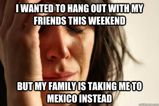 I wanted to hang out with my friends this weekend but my family is taking me to mexico instead  First World Problems