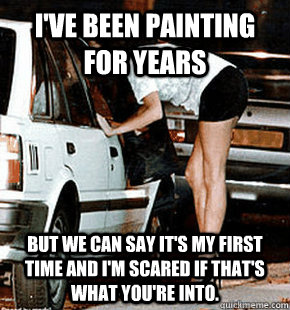I've been painting for years But we can say it's my first time and I'm scared if that's what you're into.  FB karma whore