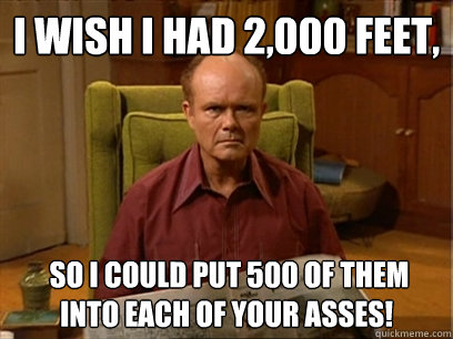 I wish I had 2,000 feet,  so I could put 500 of them into each of your asses!  
