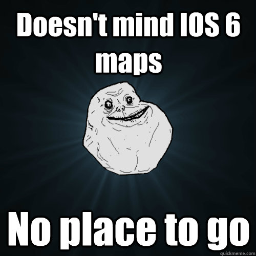 Doesn't mind IOS 6 maps No place to go  Forever Alone