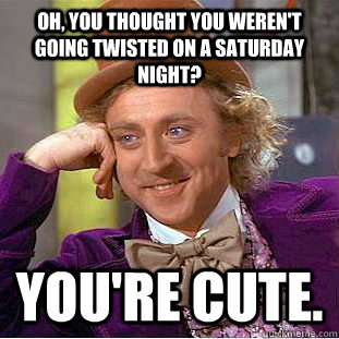 Oh, you thought you weren't going Twisted on a saturday night? you're cute.  Condescending Wonka