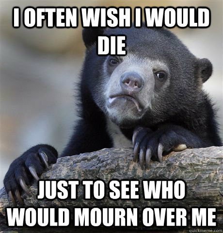 I often wish I would die Just to see who would mourn over me  Confession Bear