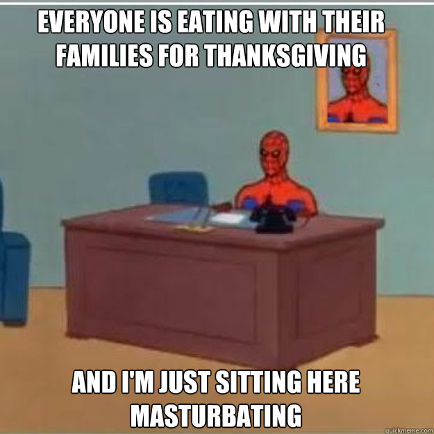 Everyone is eating with their families for thanksgiving And i'm just sitting here masturbating  