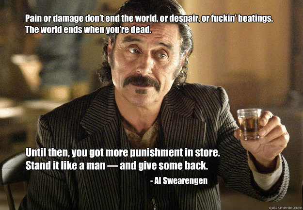 Pain or damage don’t end the world, or despair, or fuckin’ beatings. 
The world ends when you’re dead.  Until then, you got more punishment in store. Stand it like a man — and give some back. - Al Swearengen - Pain or damage don’t end the world, or despair, or fuckin’ beatings. 
The world ends when you’re dead.  Until then, you got more punishment in store. Stand it like a man — and give some back. - Al Swearengen  swedgen
