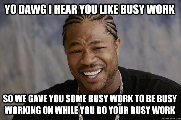 YO DAWG I HEAR YOU LIKE busy work SO WE gave you some busy work to be busy working on while you do your busy work - YO DAWG I HEAR YOU LIKE busy work SO WE gave you some busy work to be busy working on while you do your busy work  Xzibit meme