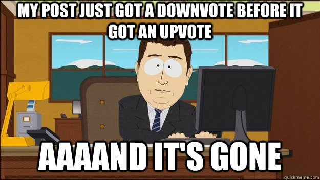 My post just got a downvote before it got an upvote AAAAND It's gone  aaaand its gone