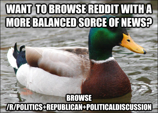 Want  to browse Reddit with a more balanced sorce of news? Browse /r/politics+Republican+PoliticalDiscussion  Actual Advice Mallard
