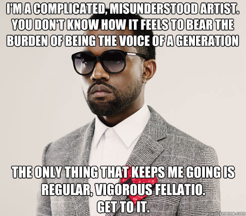 i'm a complicated, misunderstood artist.  you don't know how it feels to bear the burden of being the voice of a generation the only thing that keeps me going is regular, vigorous fellatio.
get to it.  Romantic Kanye