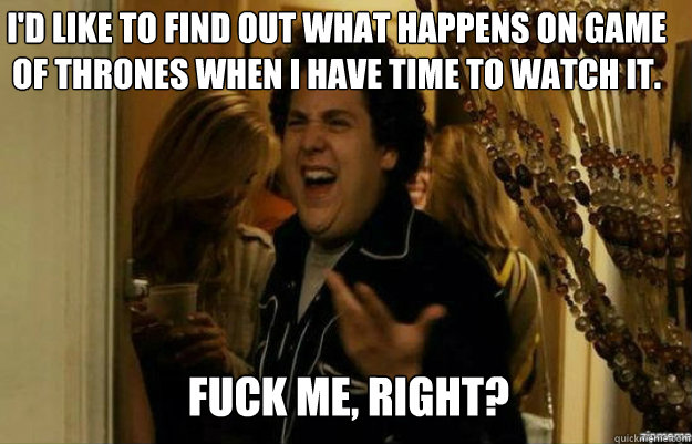I'd like to find out what happens on Game of Thrones when I have time to watch it. FUCK ME, RIGHT?  fuck me right