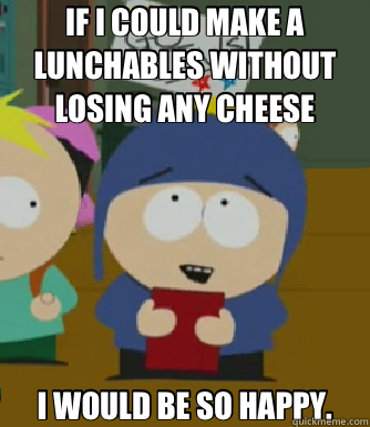 IF I COULD MAKE A LUNCHABLES WITHOUT LOSING ANY CHEESE I WOULD BE SO HAPPY.  Craig - I would be so happy