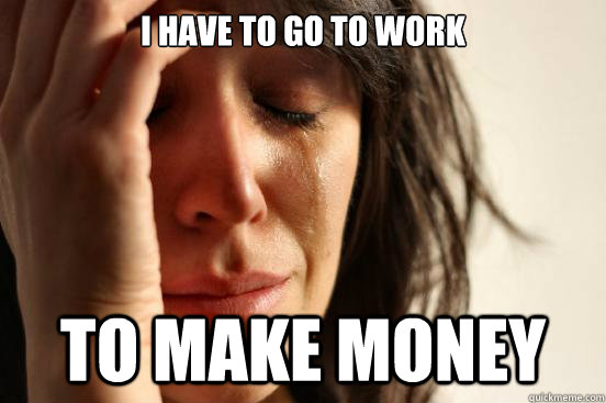 I have to go to work to make money - I have to go to work to make money  First World Problems