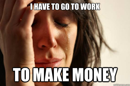 I have to go to work to make money  First World Problems