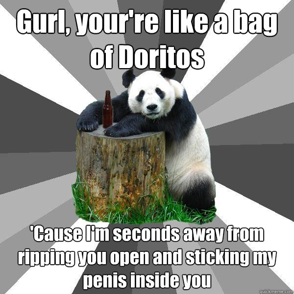Gurl, your're like a bag of Doritos 'Cause I'm seconds away from ripping you open and sticking my penis inside you  Pickup-Line Panda