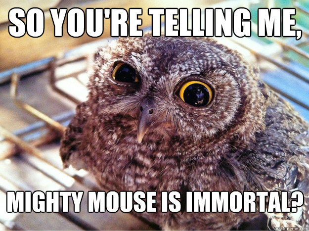 So you're telling me, Mighty mouse is immortal? - So you're telling me, Mighty mouse is immortal?  Skeptical Owl