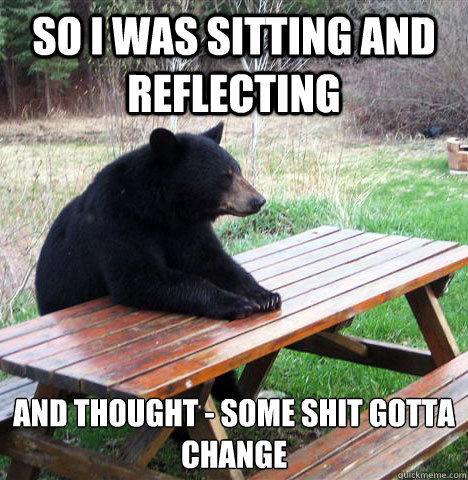 so I was sitting and reflecting and thought - some shit gotta change  waiting bear