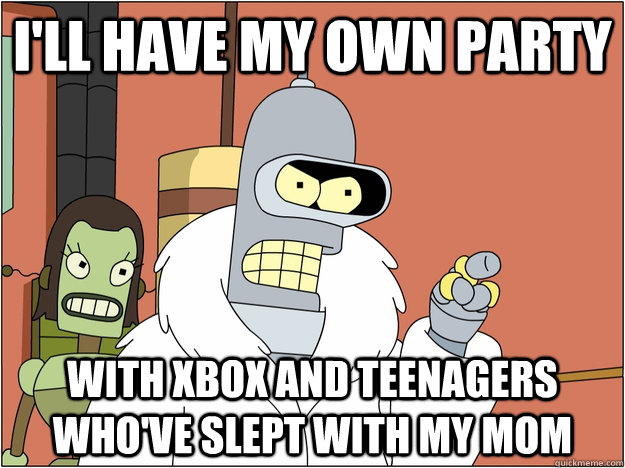 I'll have my own party with xbox and teenagers who've slept with my mom  BENDER STATE MEET