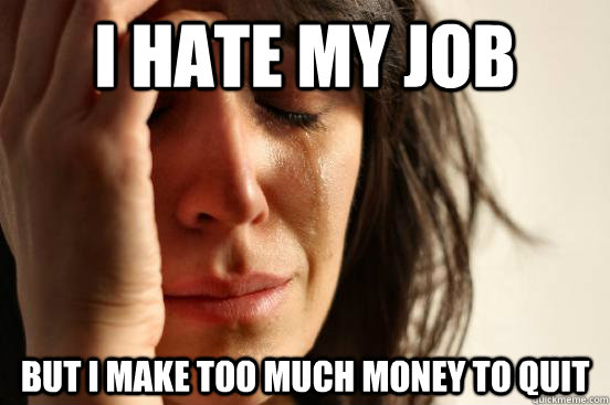 I hate my job but i make too much money to quit  First World Problems