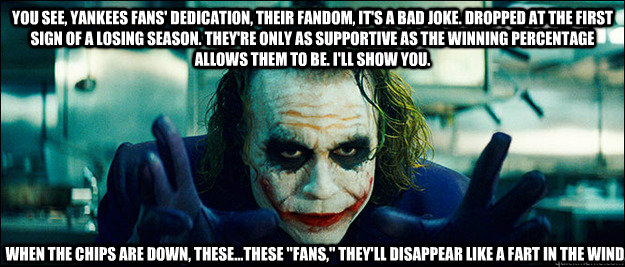 You see, Yankees fans' dedication, their fandom, it's a bad joke. Dropped at the first sign of a losing season. They're only as supportive as the winning percentage allows them to be. I'll show you. When the chips are down, these...these 