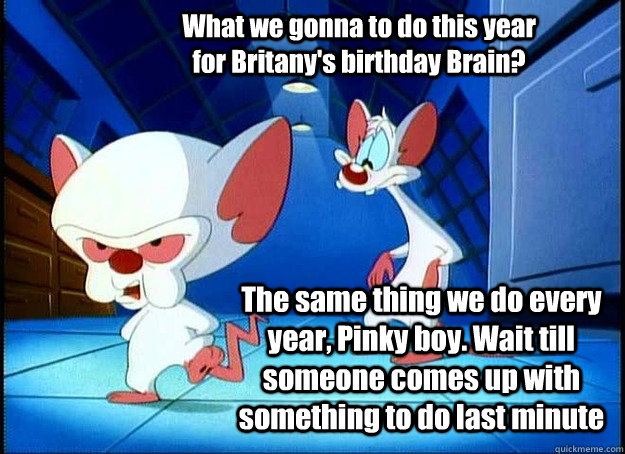 What we gonna to do this year for Britany's birthday Brain? The same thing we do every year, Pinky boy. Wait till someone comes up with something to do last minute - What we gonna to do this year for Britany's birthday Brain? The same thing we do every year, Pinky boy. Wait till someone comes up with something to do last minute  Pinky and the Brain