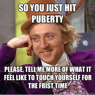 So you just hit Puberty Please, tell me more of what it feel like to touch yourself for the frist time  Creepy Wonka