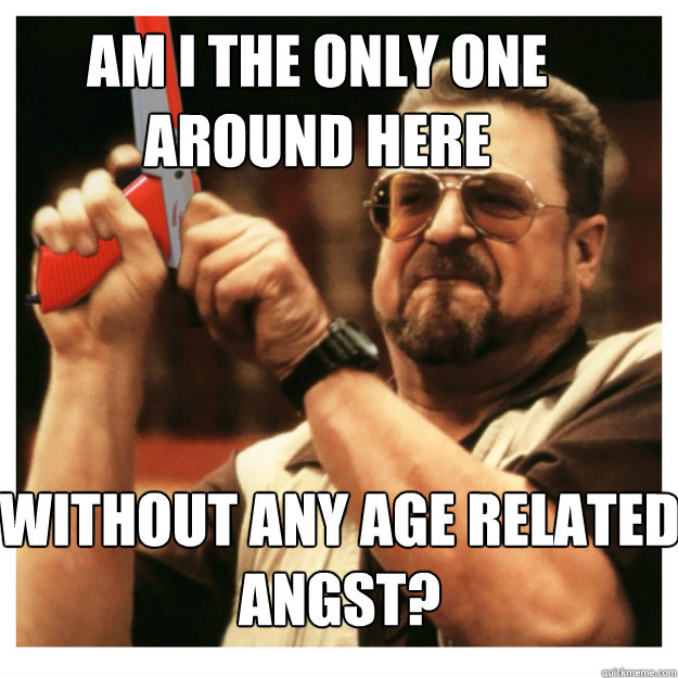 Am i the only one around here Without any age related angst?  - Am i the only one around here Without any age related angst?   John Goodman